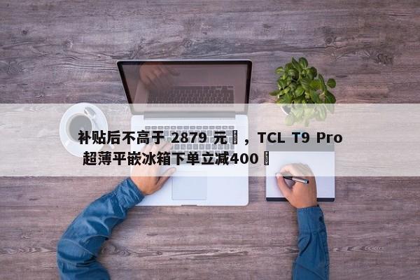 补贴后不高于 2879 元‏，TCL T9 Pro 超薄平嵌冰箱下单立减400‏