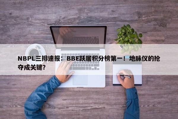 NBPL三排速报：BBE跃居积分榜第一！地脉仪的抢夺成关键？