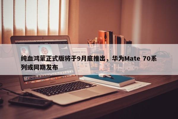 纯血鸿蒙正式版将于9月底推出，华为Mate 70系列或同期发布