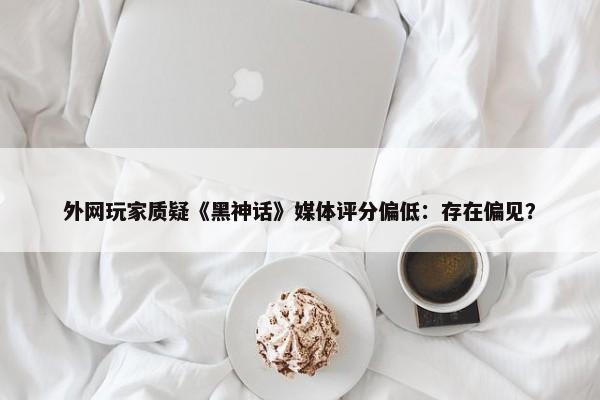 外网玩家质疑《黑神话》媒体评分偏低：存在偏见？