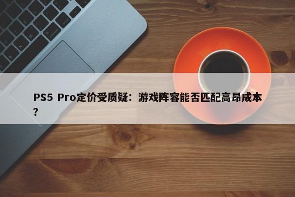 PS5 Pro定价受质疑：游戏阵容能否匹配高昂成本？