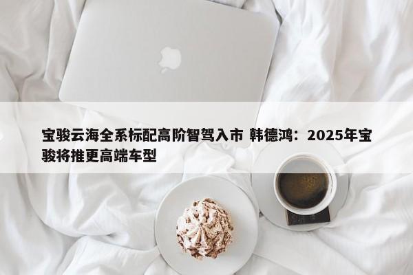 宝骏云海全系标配高阶智驾入市 韩德鸿：2025年宝骏将推更高端车型