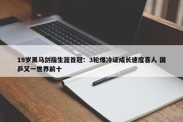 19岁黑马剑指生涯首冠：3轮爆冷证成长速度喜人 国乒又一世界前十