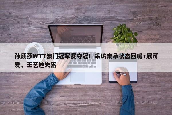 孙颖莎WTT澳门冠军赛夺冠！采访亲承状态回暖+展可爱，王艺迪失落