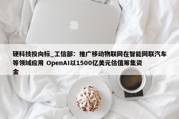 硬科技投向标_工信部：推广移动物联网在智能网联汽车等领域应用 OpenAI以1500亿美元估值筹集资金