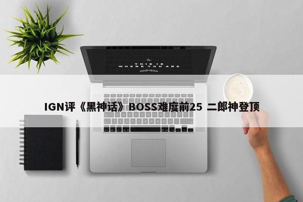 IGN评《黑神话》BOSS难度前25 二郎神登顶