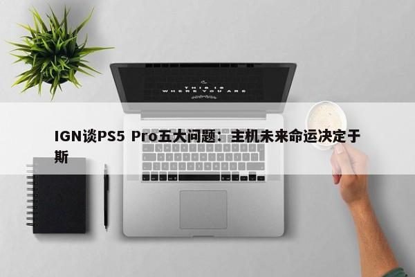 IGN谈PS5 Pro五大问题：主机未来命运决定于斯