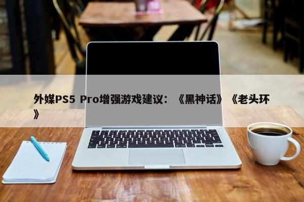 外媒PS5 Pro增强游戏建议：《黑神话》《老头环》