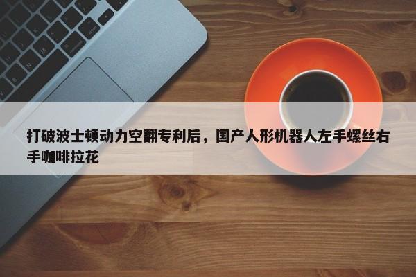 打破波士顿动力空翻专利后，国产人形机器人左手螺丝右手咖啡拉花