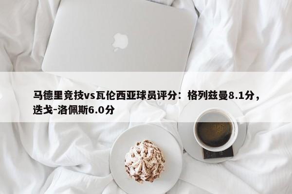 马德里竞技vs瓦伦西亚球员评分：格列兹曼8.1分，迭戈-洛佩斯6.0分