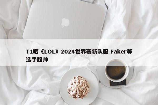 T1晒《LOL》2024世界赛新队服 Faker等选手超帅