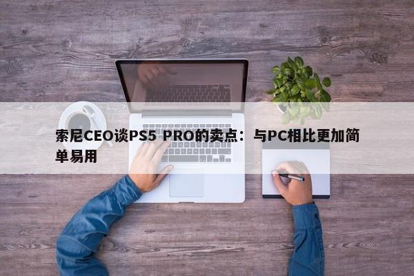 索尼CEO谈PS5 PRO的卖点：与PC相比更加简单易用