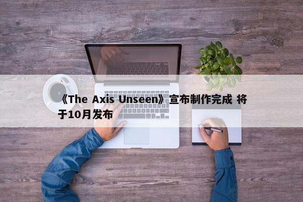 《The Axis Unseen》宣布制作完成 将于10月发布