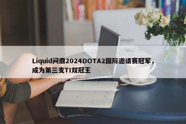 Liquid问鼎2024DOTA2国际邀请赛冠军，成为第三支TI双冠王