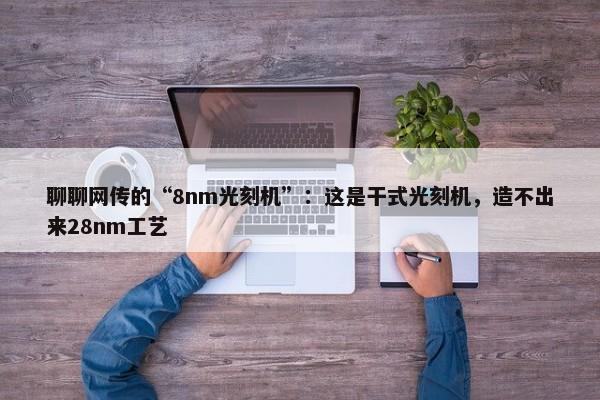 聊聊网传的“8nm光刻机”：这是干式光刻机，造不出来28nm工艺