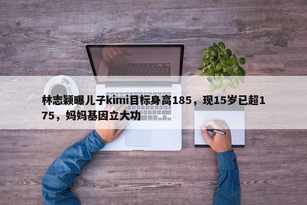 林志颖曝儿子kimi目标身高185，现15岁已超175，妈妈基因立大功