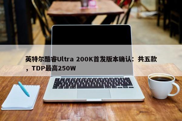 英特尔酷睿Ultra 200K首发版本确认：共五款，TDP最高250W