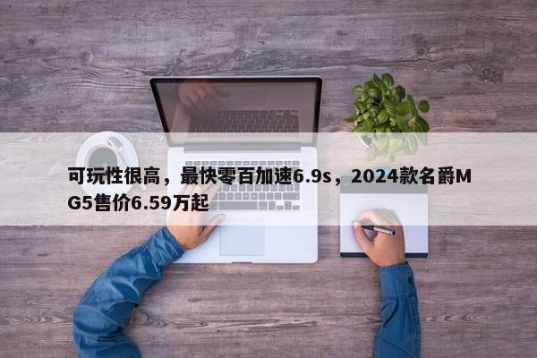 可玩性很高，最快零百加速6.9s，2024款名爵MG5售价6.59万起