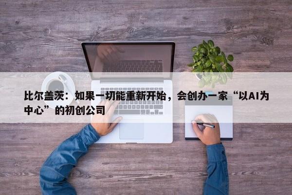 比尔盖茨：如果一切能重新开始，会创办一家“以AI为中心”的初创公司