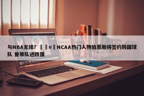 与NBA无缘？🤔NCAA热门人物伯恩斯将签约韩国球队 曾带队进四强