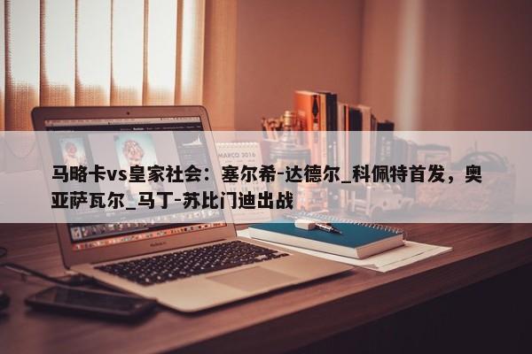 马略卡vs皇家社会：塞尔希-达德尔_科佩特首发，奥亚萨瓦尔_马丁-苏比门迪出战