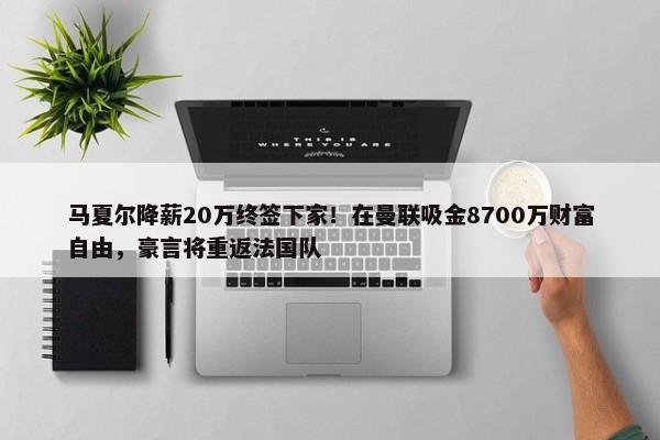 马夏尔降薪20万终签下家！在曼联吸金8700万财富自由，豪言将重返法国队