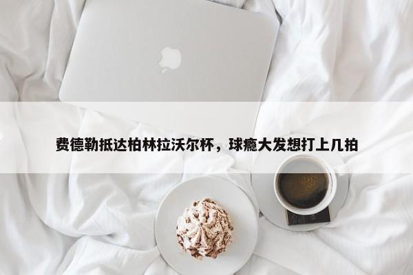 费德勒抵达柏林拉沃尔杯，球瘾大发想打上几拍