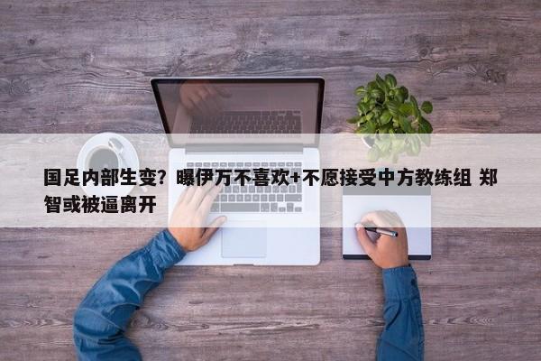 国足内部生变？曝伊万不喜欢+不愿接受中方教练组 郑智或被逼离开