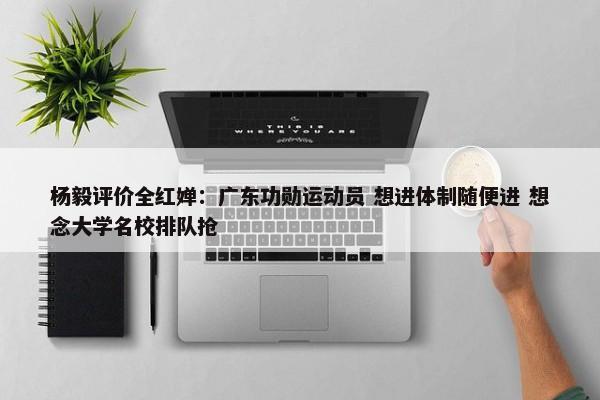 杨毅评价全红婵：广东功勋运动员 想进体制随便进 想念大学名校排队抢