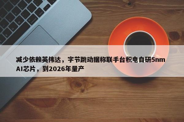 减少依赖英伟达，字节跳动据称联手台积电自研5nm AI芯片，到2026年量产