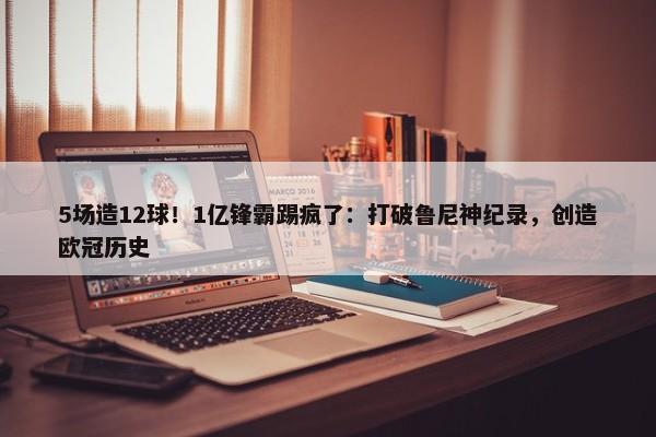 5场造12球！1亿锋霸踢疯了：打破鲁尼神纪录，创造欧冠历史