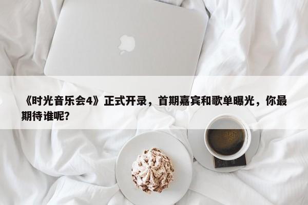 《时光音乐会4》正式开录，首期嘉宾和歌单曝光，你最期待谁呢？