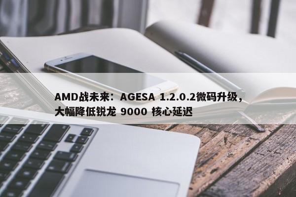 AMD战未来：AGESA 1.2.0.2微码升级，大幅降低锐龙 9000 核心延迟