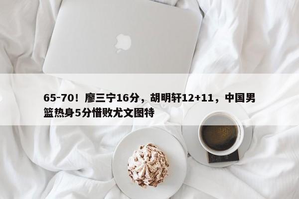 65-70！廖三宁16分，胡明轩12+11，中国男篮热身5分惜败尤文图特