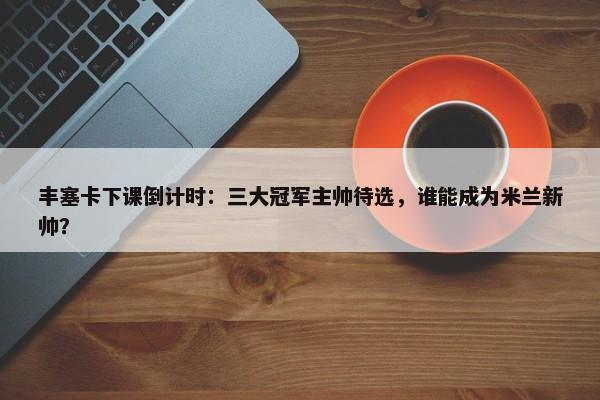 丰塞卡下课倒计时：三大冠军主帅待选，谁能成为米兰新帅？