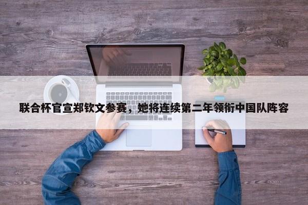 联合杯官宣郑钦文参赛，她将连续第二年领衔中国队阵容