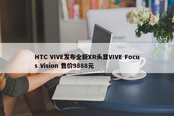 HTC VIVE发布全新XR头显VIVE Focus Vision 售价9888元