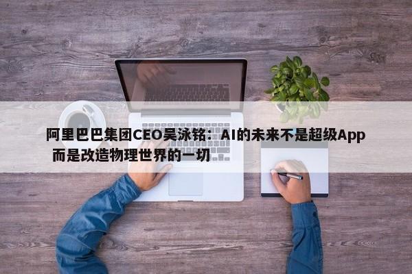 阿里巴巴集团CEO吴泳铭：AI的未来不是超级App 而是改造物理世界的一切