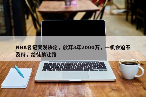 NBA名记突发决定，放弃3年2000万，一机会迫不及待，给徒弟让路