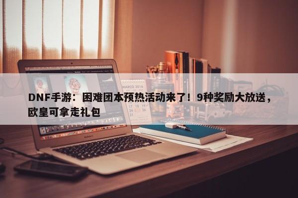 DNF手游：困难团本预热活动来了！9种奖励大放送，欧皇可拿走礼包