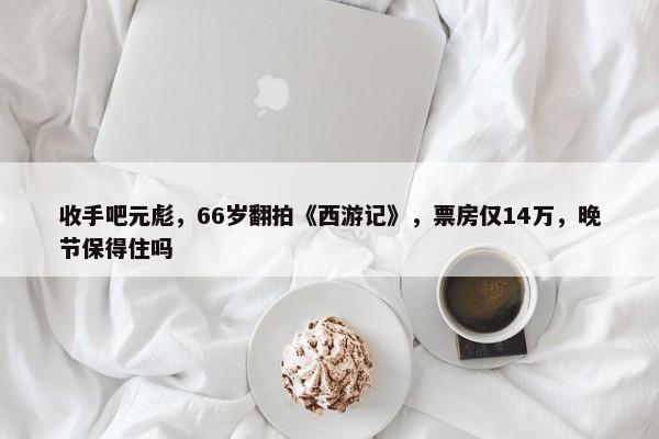 收手吧元彪，66岁翻拍《西游记》，票房仅14万，晚节保得住吗