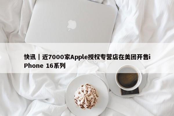 快讯｜近7000家Apple授权专营店在美团开售iPhone 16系列