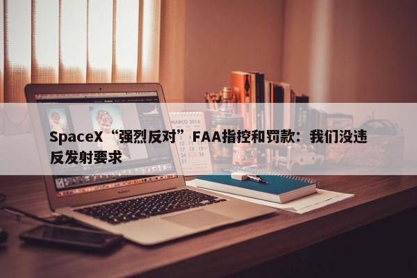 SpaceX“强烈反对”FAA指控和罚款：我们没违反发射要求