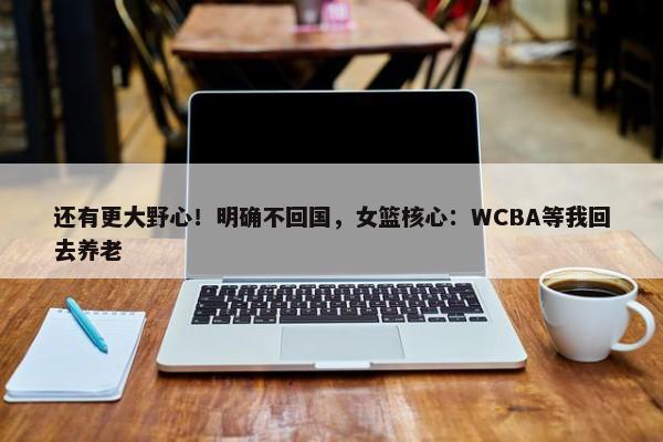 还有更大野心！明确不回国，女篮核心：WCBA等我回去养老