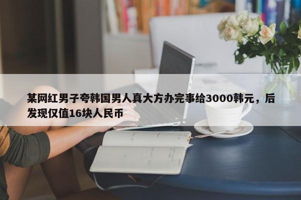 某网红男子夸韩国男人真大方办完事给3000韩元，后发现仅值16块人民币