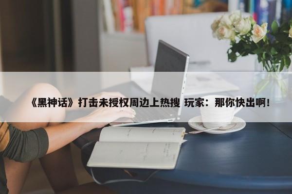 《黑神话》打击未授权周边上热搜 玩家：那你快出啊！