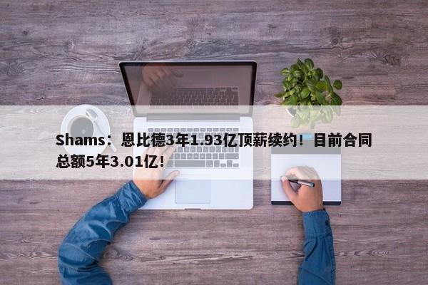 Shams：恩比德3年1.93亿顶薪续约！目前合同总额5年3.01亿！