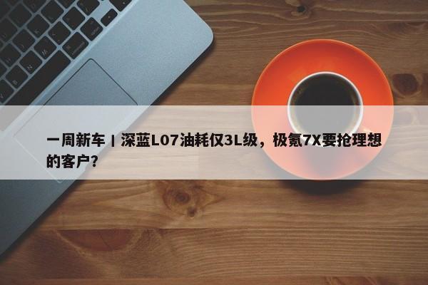 一周新车丨深蓝L07油耗仅3L级，极氪7X要抢理想的客户？