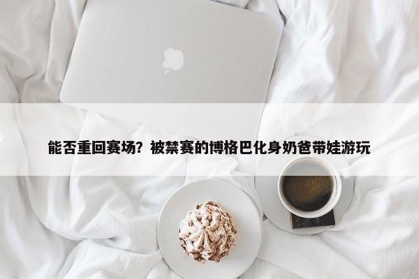 能否重回赛场？被禁赛的博格巴化身奶爸带娃游玩