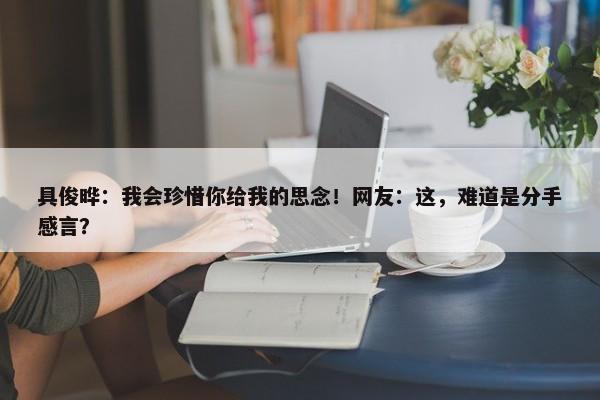 具俊晔：我会珍惜你给我的思念！网友：这，难道是分手感言？